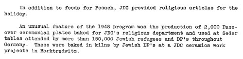 Text in English: In addition to foods for Pesach, JDC religious articles for the holiday. An unusual feature of the 1948 program was the production of 2,000 Passover ceremonial plates baked for JDC's religious department and used at Seder tables attended by more than 150,000 Jewish refugees and DP's throughout Germany. These were baked in kilns by Jewish DP's at a JDC ceramics work projects in Marktredwitz.
